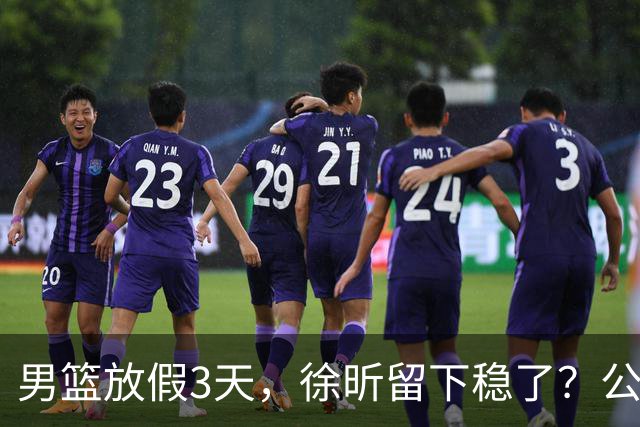 男篮放假3天，徐昕留下稳了？公开表态，郭士强欣慰，杜锋尴尬